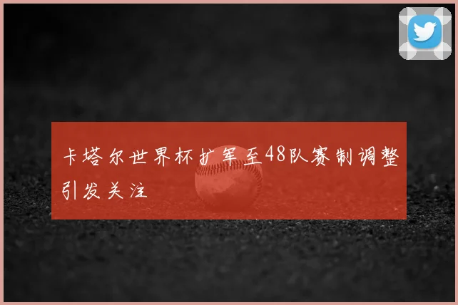 卡塔尔世界杯扩军至48队赛制调整引发关注