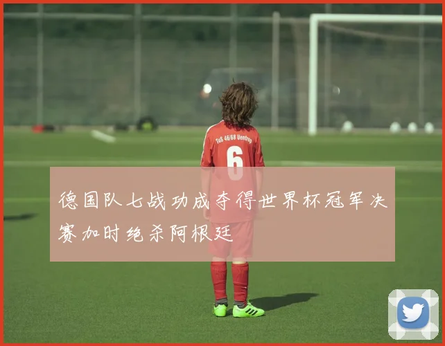 德国队七战功成夺得世界杯冠军决赛加时绝杀阿根廷