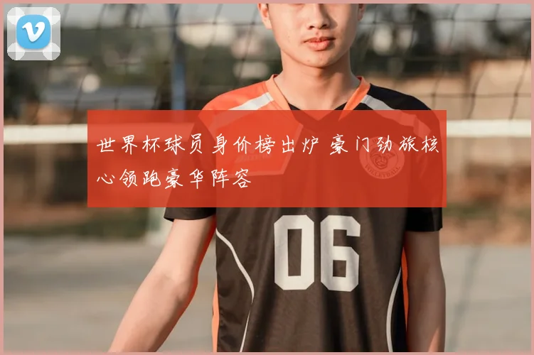 世界杯球员身价榜出炉 豪门劲旅核心领跑豪华阵容