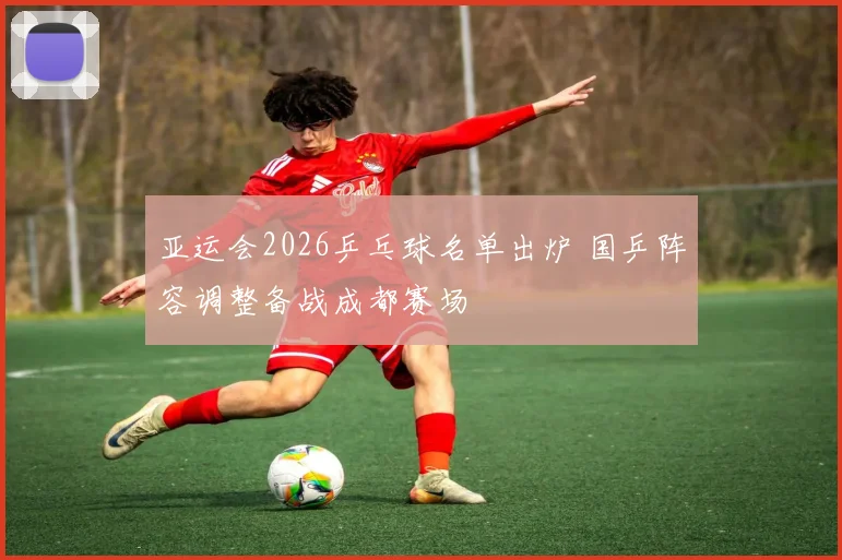 亚运会2026乒乓球名单出炉 国乒阵容调整备战成都赛场