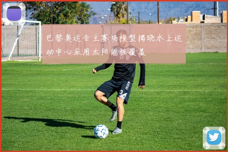 巴黎奥运会主赛场模型揭晓水上运动中心采用太阳能板覆盖