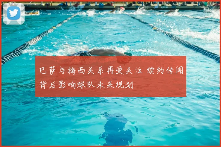 巴萨与梅西关系再受关注 续约传闻背后影响球队未来规划