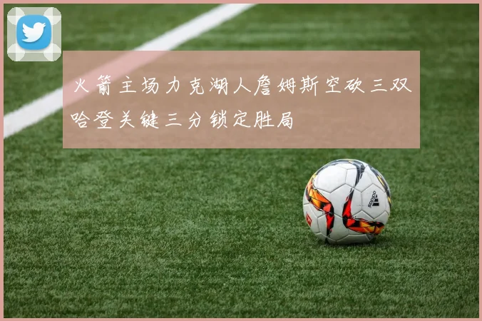 火箭主场力克湖人詹姆斯空砍三双哈登关键三分锁定胜局