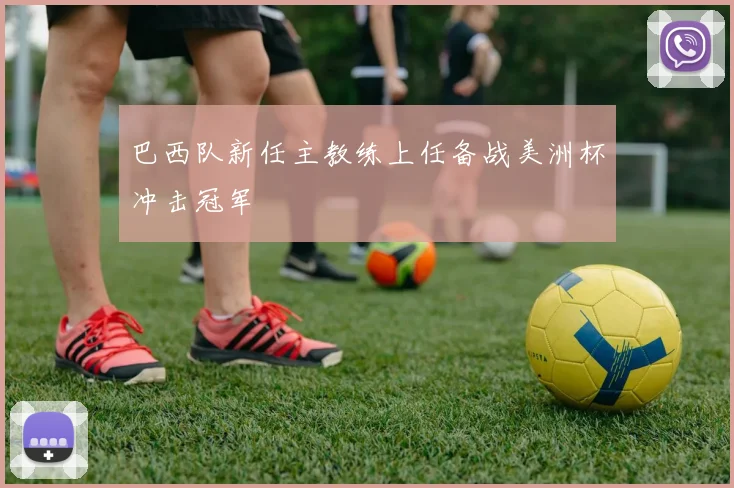 巴西队新任主教练上任备战美洲杯冲击冠军