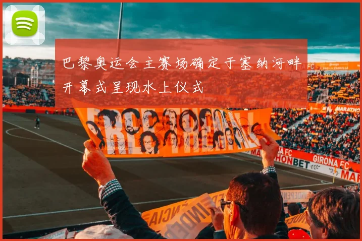 巴黎奥运会主赛场确定于塞纳河畔开幕式呈现水上仪式