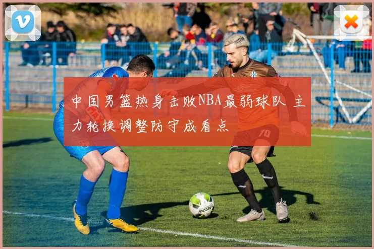 中国男篮热身击败NBA最弱球队 主力轮换调整防守成看点