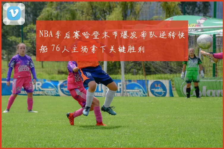 NBA季后赛哈登末节爆发率队逆转快船 76人主场拿下关键胜利