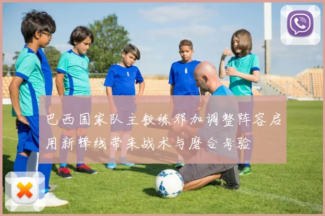 巴西国家队主教练邓加调整阵容启用新锋线带来战术与磨合考验