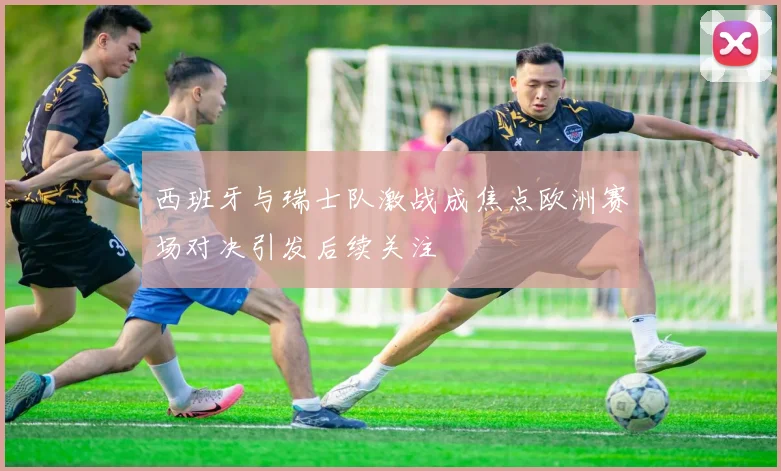 西班牙与瑞士队激战成焦点欧洲赛场对决引发后续关注