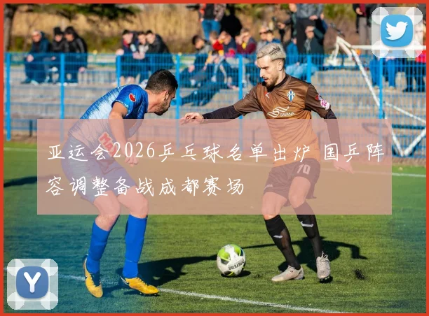 亚运会2026乒乓球名单出炉 国乒阵容调整备战成都赛场