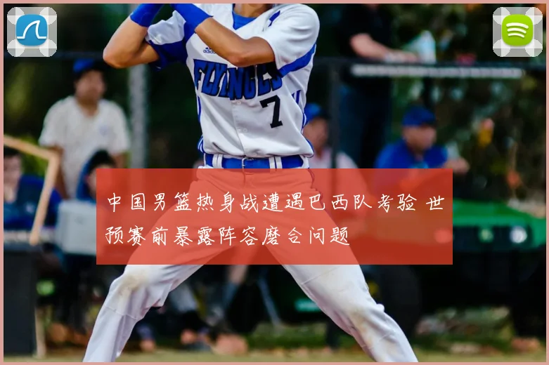 中国男篮热身战遭遇巴西队考验 世预赛前暴露阵容磨合问题