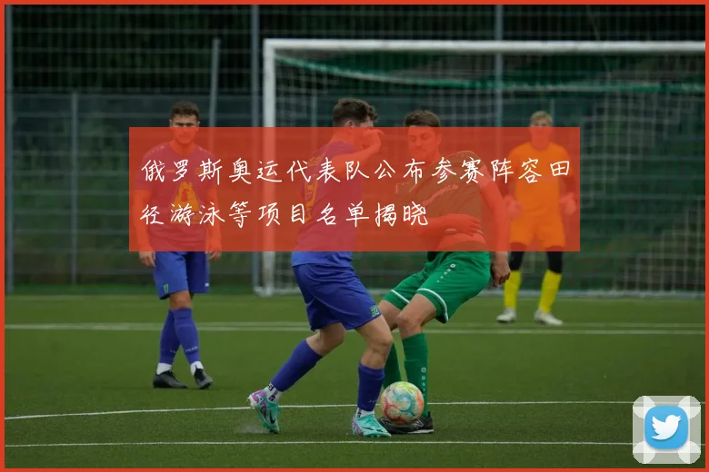 俄罗斯奥运代表队公布参赛阵容田径游泳等项目名单揭晓