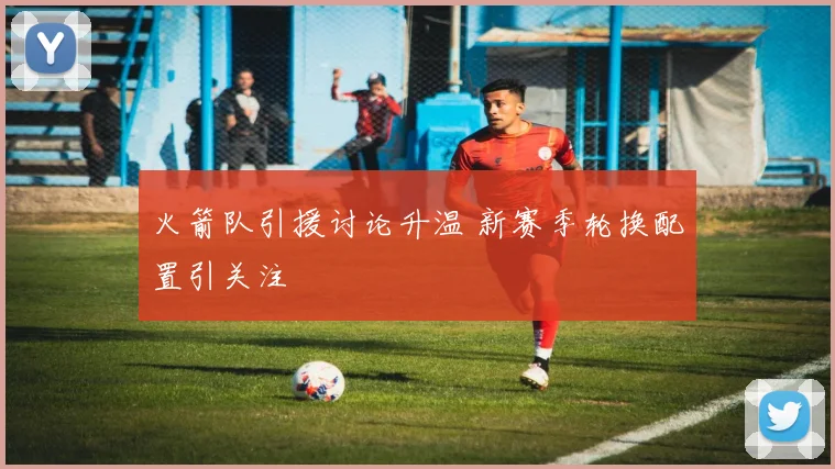火箭队引援讨论升温 新赛季轮换配置引关注