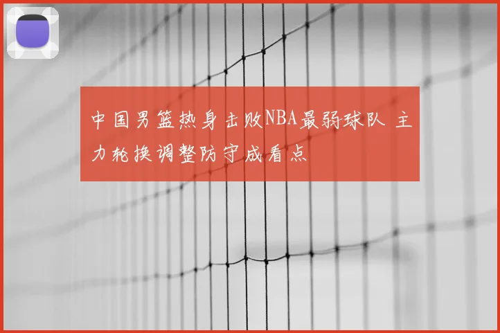中国男篮热身击败NBA最弱球队 主力轮换调整防守成看点