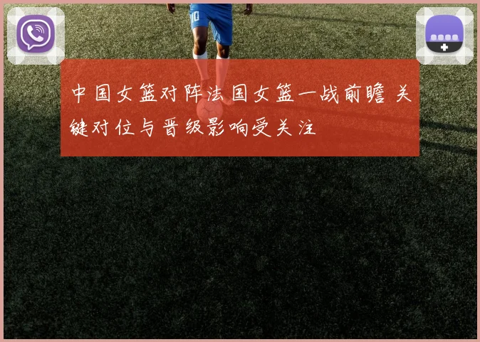 中国女篮对阵法国女篮一战前瞻 关键对位与晋级影响受关注