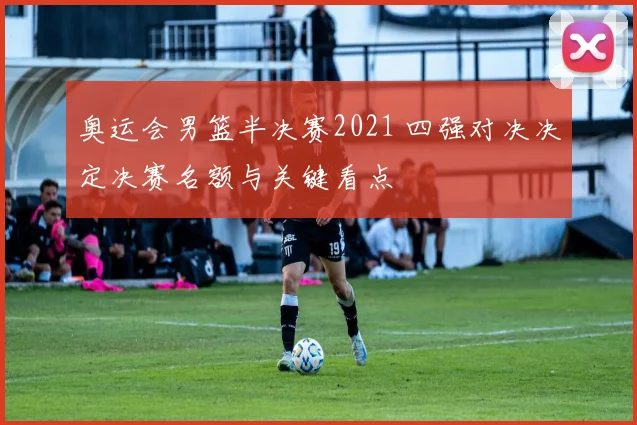 奥运会男篮半决赛2021 四强对决决定决赛名额与关键看点