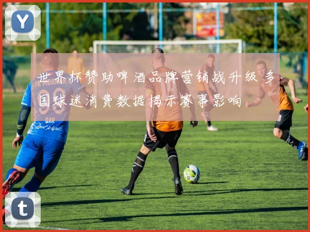 世界杯赞助啤酒品牌营销战升级 多国球迷消费数据揭示赛事影响
