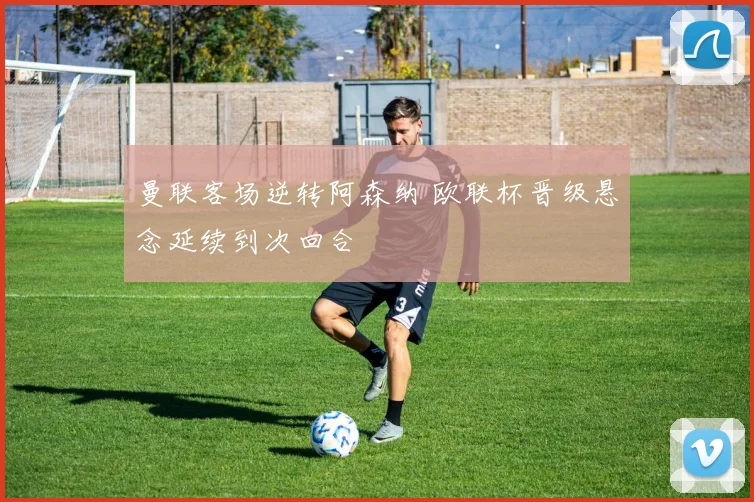 曼联客场逆转阿森纳 欧联杯晋级悬念延续到次回合