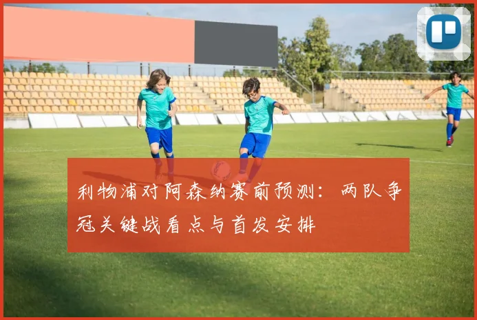 利物浦对阿森纳赛前预测：两队争冠关键战看点与首发安排