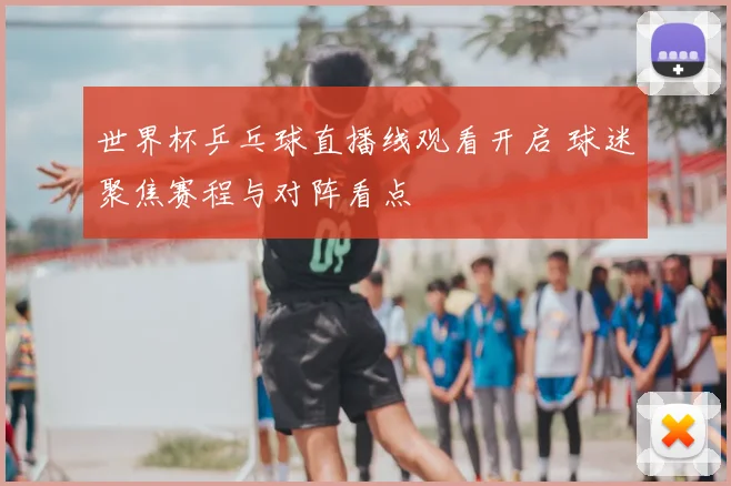 世界杯乒乓球直播线观看开启 球迷聚焦赛程与对阵看点