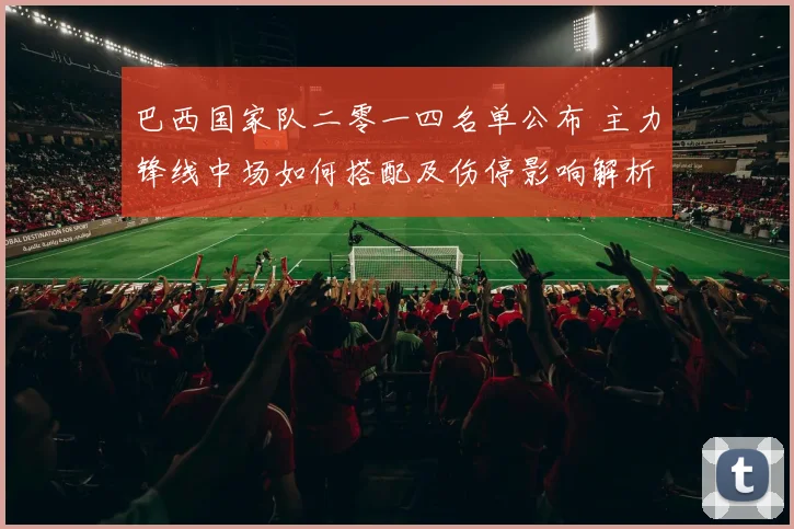 巴西国家队二零一四名单公布 主力锋线中场如何搭配及伤停影响解析