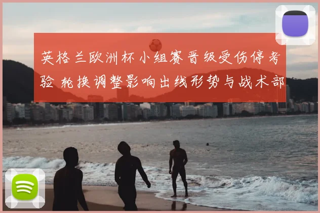 英格兰欧洲杯小组赛晋级受伤停考验 轮换调整影响出线形势与战术部署