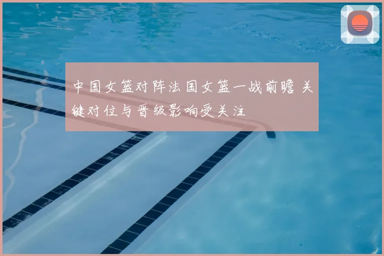 中国女篮对阵法国女篮一战前瞻 关键对位与晋级影响受关注