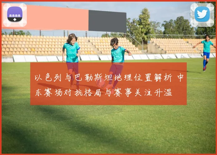 以色列与巴勒斯坦地理位置解析 中东赛场对抗格局与赛事关注升温
