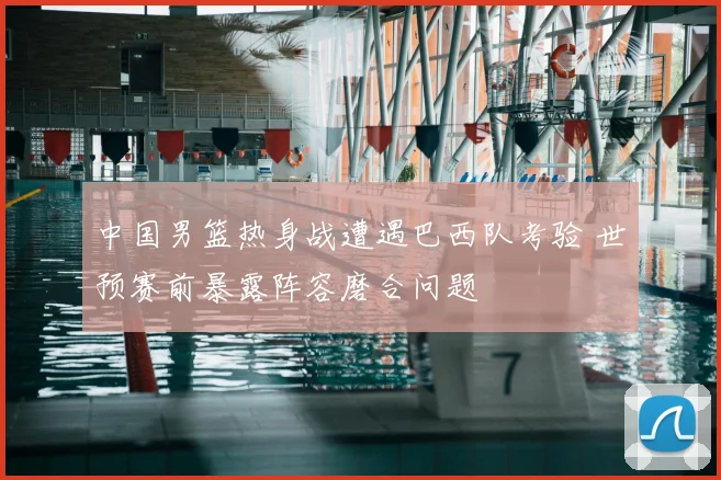 中国男篮热身战遭遇巴西队考验 世预赛前暴露阵容磨合问题