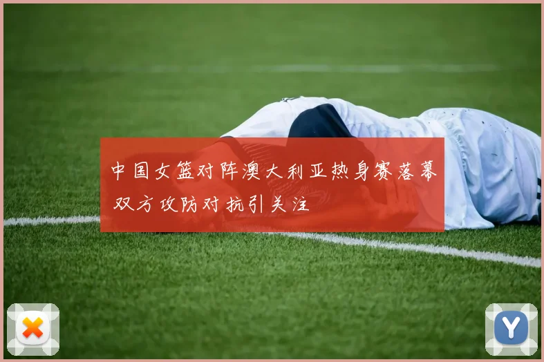 中国女篮对阵澳大利亚热身赛落幕 双方攻防对抗引关注