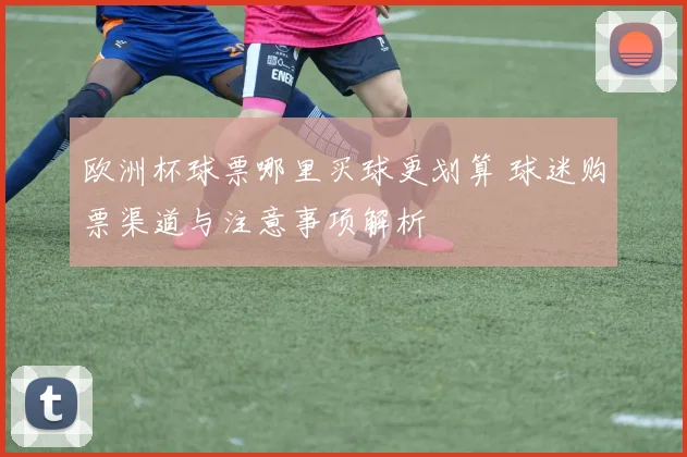 欧洲杯球票哪里买球更划算 球迷购票渠道与注意事项解析
