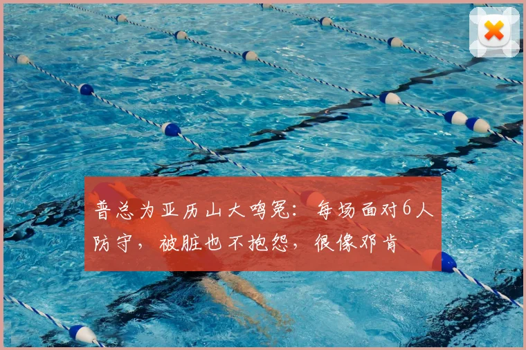 普总为亚历山大鸣冤:每场面对6人防守,被脏也不抱怨,很像邓肯