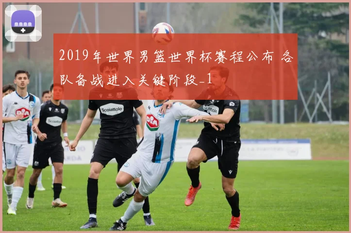 2019年世界男篮世界杯赛程公布 各队备战进入关键阶段_1