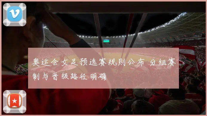 奥运会女足预选赛规则公布 分组赛制与晋级路径明确