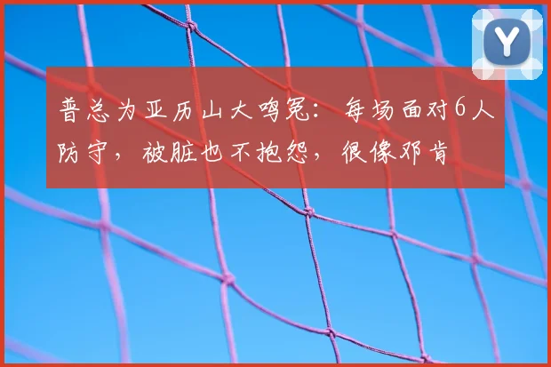 普总为亚历山大鸣冤:每场面对6人防守,被脏也不抱怨,很像邓肯